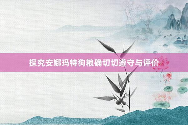 探究安娜玛特狗粮确切切遵守与评价